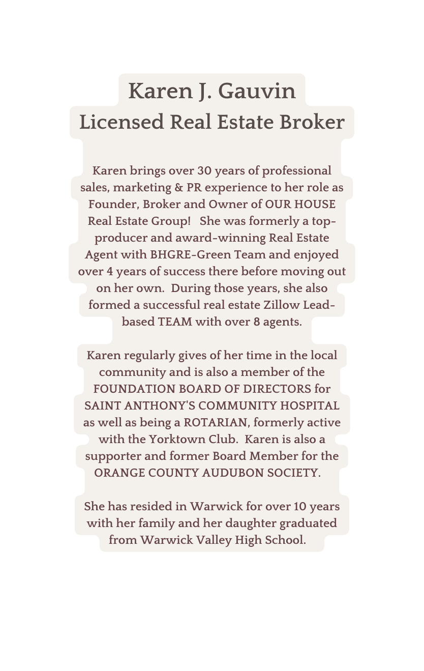 Karen J Gauvin Licensed Real Estate Broker Karen brings over 30 years of professional sales marketing PR experience to her role as Founder Broker and Owner of OUR HOUSE Real Estate Group She was formerly a top producer and award winning Real Estate Agent with BHGRE Green Team and enjoyed over 4 years of success there before moving out on her own During those years she also formed a successful real estate Zillow Lead based TEAM with over 8 agents Karen regularly gives of her time in the local community and is also a member of the FOUNDATION BOARD OF DIRECTORS for SAINT ANTHONY S COMMUNITY HOSPITAL as well as being a ROTARIAN formerly active with the Yorktown Club Karen is also a supporter and former Board Member for the ORANGE COUNTY AUDUBON SOCIETY She has resided in Warwick for over 10 years with her family and her daughter graduated from Warwick Valley High School